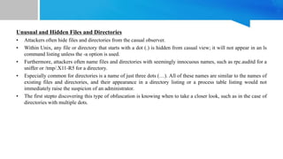 Unusual and Hidden Files and Directories
• Attackers often hide files and directories from the casual observer.
• Within Unix, any file or directory that starts with a dot (.) is hidden from casual view; it will not appear in an ls
command listing unless the -a option is used.
• Furthermore, attackers often name files and directories with seemingly innocuous names, such as rpc.auditd for a
sniffer or /tmp/.X11-R5 for a directory.
• Especially common for directories is a name of just three dots (…). All of these names are similar to the names of
existing files and directories, and their appearance in a directory listing or a process table listing would not
immediately raise the suspicion of an administrator.
• The first stepto discovering this type of obfuscation is knowing when to take a closer look, such as in the case of
directories with multiple dots.
 