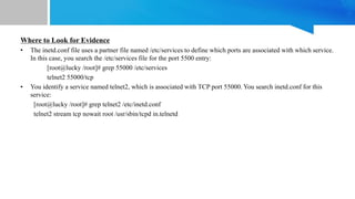 Where to Look for Evidence
• The inetd.conf file uses a partner file named /etc/services to define which ports are associated with which service.
In this case, you search the /etc/services file for the port 5500 entry:
[root@lucky /root]# grep 55000 /etc/services
telnet2 55000/tcp
• You identify a service named telnet2, which is associated with TCP port 55000. You search inetd.conf for this
service:
[root@lucky /root]# grep telnet2 /etc/inetd.conf
telnet2 stream tcp nowait root /usr/sbin/tcpd in.telnetd
 