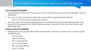 IDENTIFYING UNAUTHORIZED USER ACCOUNTS OR GROUPS
User Account Investigation
• User information is stored in the /etc/passwd file. This is a text file that you can easily review through a variety of
mechanisms.
• Every user on a Unix system has an entry in the /etc/passwd file. A typical entry looks like this:
lester:x:512:516:Lester Pace:/home/lester:/bin/bash
• The entry consists of seven colon-delimited fields: the username (lester), the password (shadowed in this case),
the user ID (512), groupID (516), GECOS field (for comments; Lester Pace in this case), home directory, and
default login shell.
Group Account Investigation
• Groupaccounts use the groupID shown in the /etc/passwd file as well as the /etc/groups file. A typical /etc/group
file looks like this:
$ cat /etc/group
root::0:root,ashunn
bin::2:root,bin,daemon
sys::3:root,bin,sys,adm
adm::4:root,adm,daemon
uucp::5:root,uucp
 