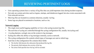 REVIEWING PERTINENT LOGS
• Unix operating systems have a variety of log files that can yield important clues during incident response.
• Not only are system activities such as logons, startups, and shutdowns logged, but also events associated with
Unix network services.
• Most log files are located in a common directory, usually /var/log.
• Some logs are placed in nonintuitive locations, such as /etc.
Network Logging
• The single most useful logging capability in Unix is the syslog (system log) file.
• The activities of syslog are controlled through the syslog configuration file, usually /etc/syslog.conf.
• A syslog daemon, syslogd, runs on the system to log messages.
• Syslog also offers the ability to log messages remotely, across a network.
• The syslog configuration file controls which types of messages are sent to which logs.
• Each line in the configuration file contains three fields:
 The facility field denotes the subsystem that produced the log file.
 The priority field indicates the severity of the log
 The action field specifies how the log will be recorded.
 