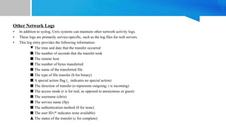 Other Network Logs
• In addition to syslog, Unix systems can maintain other network activity logs.
• These logs are primarily service-specific, such as the log files for web servers.
• This log entry provides the following information:
▼ The time and date that the transfer occurred
■ The number of seconds that the transfer took
■ The remote host
■ The number of bytes transferred
■ The name of the transferred file
■ The type of file transfer (b for binary)
■ A special action flag (_ indicates no special action)
■ The direction of transfer (o represents outgoing; i is incoming)
■ The access mode (r is for real, as opposed to anonymous or guest)
■ The username (chris)
■ The service name (ftp)
■ The authentication method (0 for none)
■ The user ID (* indicates none available)
▲ The status of the transfer (c for complete)
 