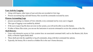 User Activity Logging
• Along with logons, other types of user activities are recorded in Unix logs.
• Process accounting logs and shell history files record the commands executed by users.
Process Accounting Logs
• process accounting is a feature of Unix whereby every command run by every user is logged.
• This type of logging is not enabled by default.
• If the acct or pacct log file does not exist on the system, you will not be able to use this feature.
• If either of these files exists, you can use the lastcomm or acctcom command to review the contents of the file.
Shell Histories
• Users with interactive access to Unix systems have an associated command shell, such as the Bourne (sh), Korn
(ksh), or Bourne-Again (bash) shell.
• These shells provide the capability to log all commands, along with their command-line options.
• Typically, the history file is stored as a hidden file in the user’s home directory.
 