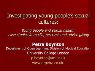 Investigating young people’s sexual cultures: Young people and sexual health:  case studies in media, research and advice giving Petra Boynton Department of Open Learning, Division of Medical Education University College London [email_address] www.drpetra.co.uk   
