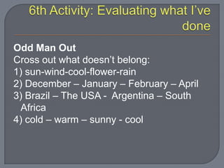 Odd Man Out
Cross out what doesn’t belong:
1) sun-wind-cool-flower-rain
2) December – January – February – April
3) Brazil – The USA - Argentina – South
Africa
4) cold – warm – sunny - cool
 
