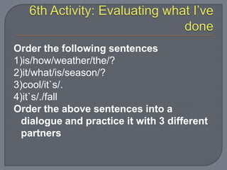 Order the following sentences
1)is/how/weather/the/?
2)it/what/is/season/?
3)cool/it`s/.
4)it`s/./fall
Order the above sentences into a
dialogue and practice it with 3 different
partners
 