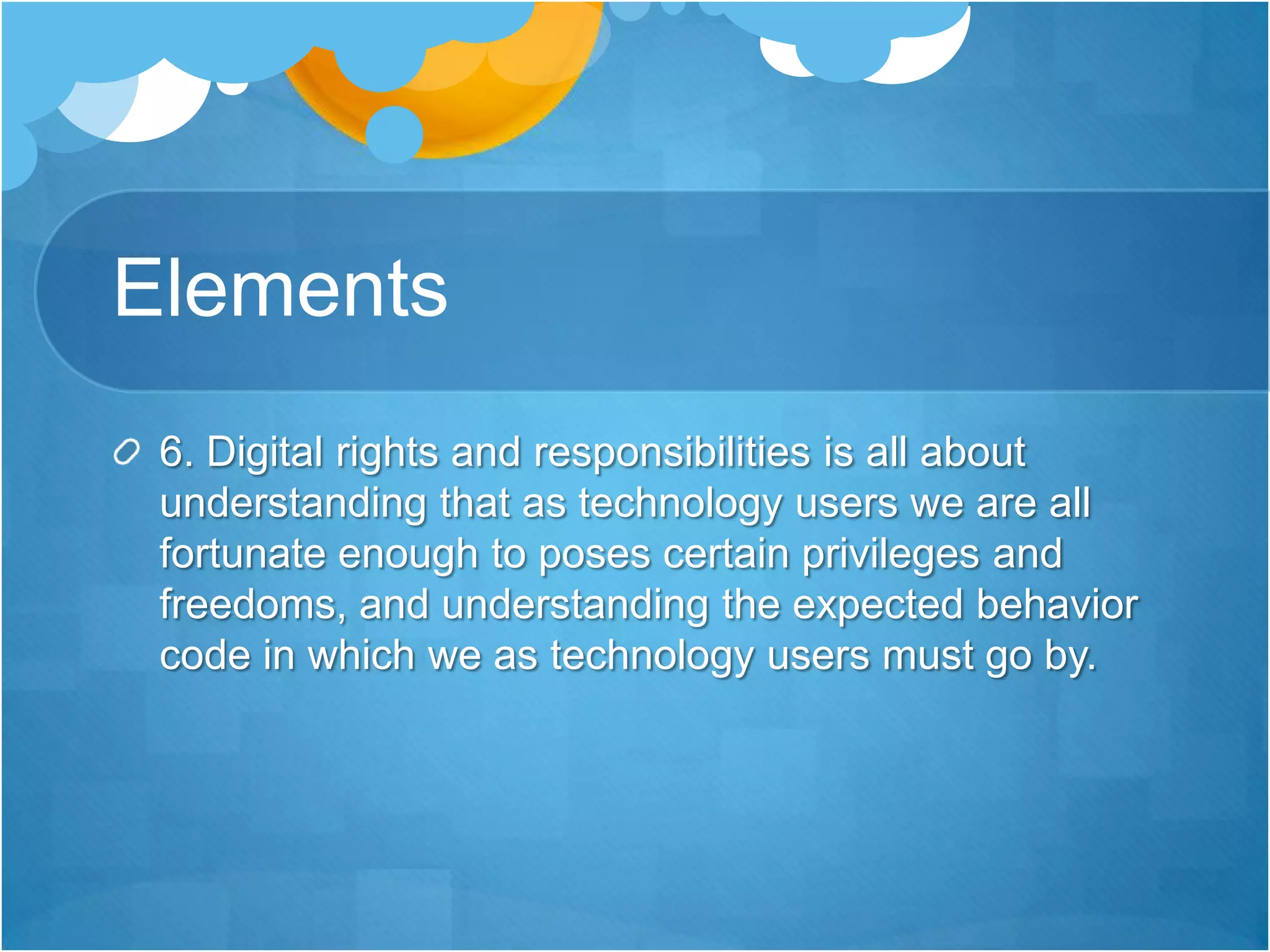 Elements 6. Digital rights and responsibilities is all about understanding that as technology users we are all fortunate enough to poses certain privileges and freedoms, and understanding the expected behavior code in which we as technology users must go by. 