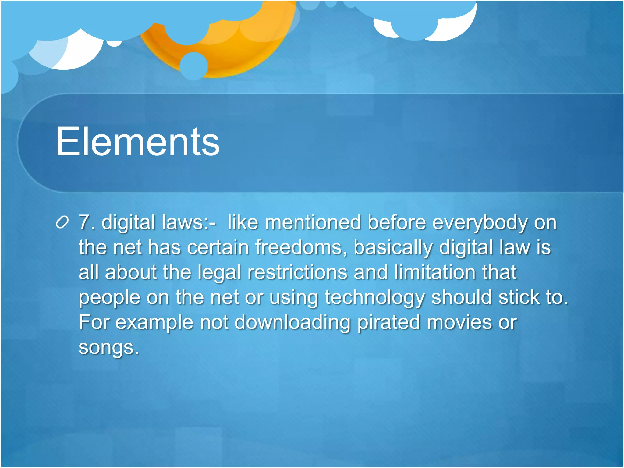 Elements7. digital laws:-  like mentioned before everybody on the net has certain freedoms, basically digital law is all about the legal restrictions and limitation that people on the net or using technology should stick to. For example not downloading pirated movies or songs.