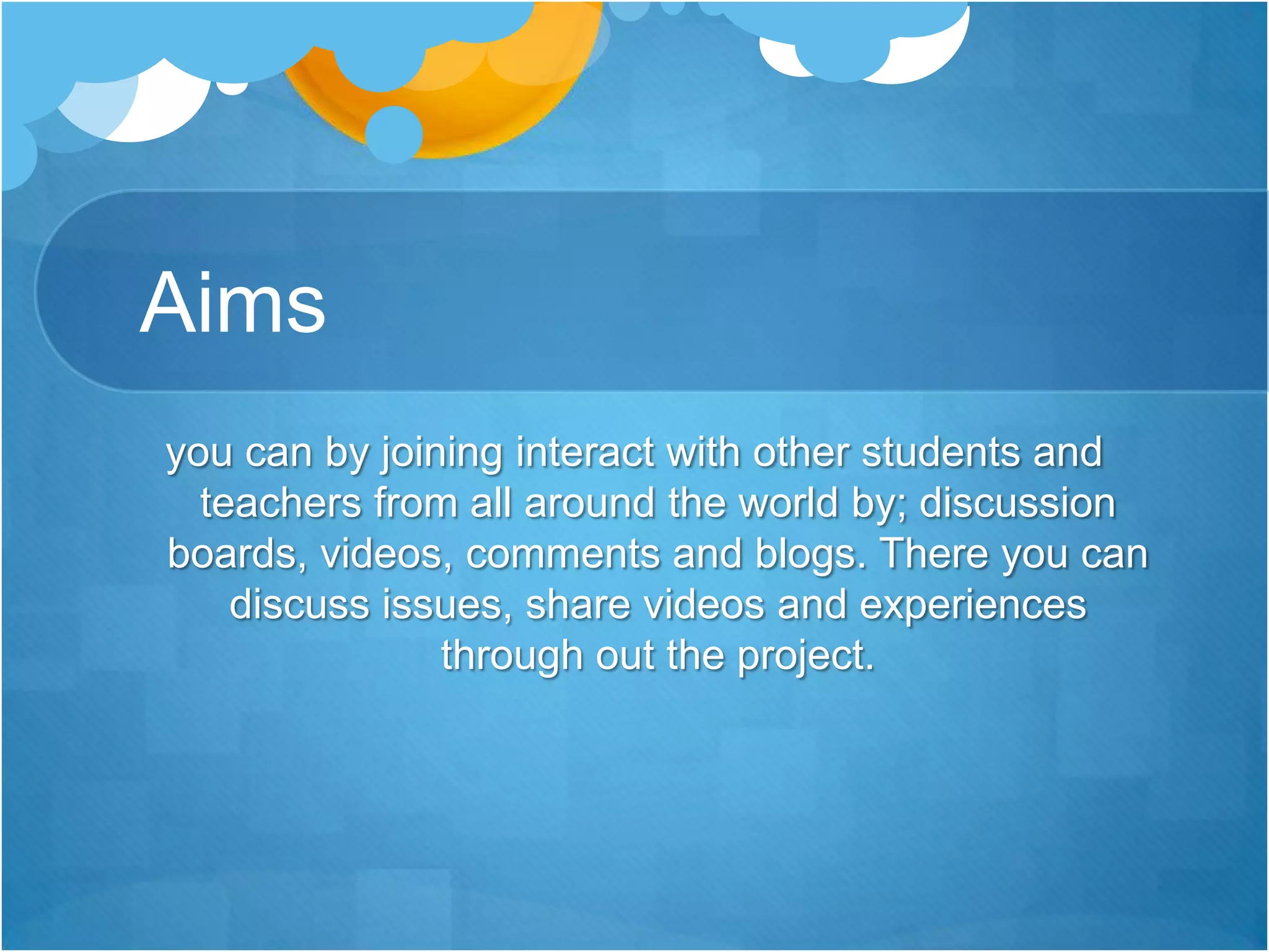 Aimsyou can by joining interact with other students and teachers from all around the world by; discussion boards, videos, comments and blogs. There you can discuss issues, share videos and experiences through out the project.