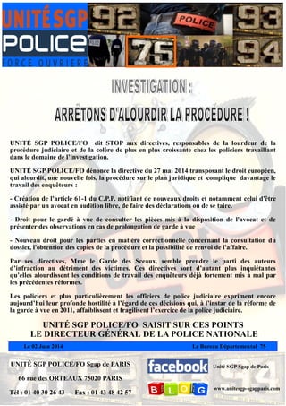Le 02 Juin 2014 Le Bureau Départemental 75
UNITÉ SGP POLICE/FO Sgap de PARIS
66 rue des ORTEAUX 75020 PARIS
Tél : 01 40 30 26 43 — Fax : 01 43 48 42 57
Unité SGP Sgap de Paris
www.unitesgp-sgapparis.com
UNITÉ SGP POLICE/FO dit STOP aux directives, responsables de la lourdeur de la
procédure judiciaire et de la colère de plus en plus croissante chez les policiers travaillant
dans le domaine de l’investigation.
UNITÉ SGP POLICE/FO dénonce la directive du 27 mai 2014 transposant le droit européen,
qui alourdit, une nouvelle fois, la procédure sur le plan juridique et complique davantage le
travail des enquêteurs :
- Création de l'article 61-1 du C.P.P. notifiant de nouveaux droits et notamment celui d'être
assisté par un avocat en audition libre, de faire des déclarations ou de se taire.
- Droit pour le gardé à vue de consulter les pièces mis à la disposition de l'avocat et de
présenter des observations en cas de prolongation de garde à vue
- Nouveau droit pour les parties en matière correctionnelle concernant la consultation du
dossier, l'obtention des copies de la procédure et la possibilité de renvoi de l'affaire.
Par ses directives, Mme le Garde des Sceaux, semble prendre le parti des auteurs
d’infraction au détriment des victimes. Ces directives sont d’autant plus inquiétantes
qu’elles alourdissent les conditions de travail des enquêteurs déjà fortement mis à mal par
les précédentes réformes.
Les policiers et plus particulièrement les officiers de police judiciaire expriment encore
aujourd’hui leur profonde hostilité à l’égard de ces décisions qui, à l’instar de la réforme de
la garde à vue en 2011, affaiblissent et fragilisent l’exercice de la police judiciaire.
UNITÉ SGP POLICE/FO SAISIT SUR CES POINTS
LE DIRECTEUR GÉNÉRAL DE LA POLICE NATIONALE
 