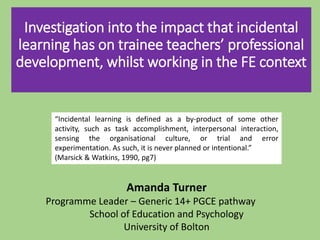 Investigation into the impact that incidental
learning has on trainee teachers’ professional
development, whilst working in the FE context
Amanda Turner
Programme Leader – Generic 14+ PGCE pathway
School of Education and Psychology
University of Bolton
“Incidental learning is defined as a by-product of some other
activity, such as task accomplishment, interpersonal interaction,
sensing the organisational culture, or trial and error
experimentation. As such, it is never planned or intentional.”
(Marsick & Watkins, 1990, pg7)
 