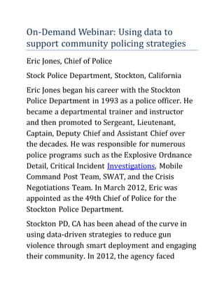 On-Demand Webinar: Using data to
support community policing strategies
Eric Jones, Chief of Police
Stock Police Department, Stockton, California
Eric Jones began his career with the Stockton
Police Department in 1993 as a police officer. He
became a departmental trainer and instructor
and then promoted to Sergeant, Lieutenant,
Captain, Deputy Chief and Assistant Chief over
the decades. He was responsible for numerous
police programs such as the Explosive Ordnance
Detail, Critical Incident Investigations, Mobile
Command Post Team, SWAT, and the Crisis
Negotiations Team. In March 2012, Eric was
appointed as the 49th Chief of Police for the
Stockton Police Department.
Stockton PD, CA has been ahead of the curve in
using data-driven strategies to reduce gun
violence through smart deployment and engaging
their community. In 2012, the agency faced
 