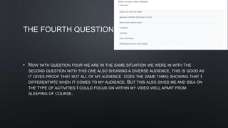 THE FOURTH QUESTION
• NOW WITH QUESTION FOUR WE ARE IN THE SAME SITUATION WE WERE IN WITH THE
SECOND QUESTION WITH THIS ONE ALSO SHOWING A DIVERSE AUDIENCE, THIS IS GOOD AS
IT GIVES PROOF THAT NOT ALL OF MY AUDIENCE DOES THE SAME THING SHOWING THAT I
DIFFERENTIATE WHEN IT COMES TO MY AUDIENCE. BUT THIS ALSO GIVES ME AND IDEA ON
THE TYPE OF ACTIVITIES I COULD FOCUS ON WITHIN MY VIDEO WELL APART FROM
SLEEPING OF COURSE.
 