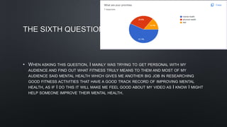 THE SIXTH QUESTION
• WHEN ASKING THIS QUESTION, I MAINLY WAS TRYING TO GET PERSONAL WITH MY
AUDIENCE AND FIND OUT WHAT FITNESS TRULY MEANS TO THEM AND MOST OF MY
AUDIENCE SAID MENTAL HEALTH WHICH GIVES ME ANOTHER BIG JOB IN RESEARCHING
GOOD FITNESS ACTIVITIES THAT HAVE A GOOD TRACK RECORD OF IMPROVING MENTAL
HEALTH, AS IF I DO THIS IT WILL MAKE ME FEEL GOOD ABOUT MY VIDEO AS I KNOW I MIGHT
HELP SOMEONE IMPROVE THEIR MENTAL HEALTH.
 