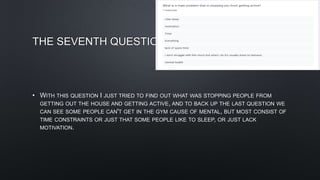 THE SEVENTH QUESTION
• WITH THIS QUESTION I JUST TRIED TO FIND OUT WHAT WAS STOPPING PEOPLE FROM
GETTING OUT THE HOUSE AND GETTING ACTIVE, AND TO BACK UP THE LAST QUESTION WE
CAN SEE SOME PEOPLE CAN'T GET IN THE GYM CAUSE OF MENTAL, BUT MOST CONSIST OF
TIME CONSTRAINTS OR JUST THAT SOME PEOPLE LIKE TO SLEEP, OR JUST LACK
MOTIVATION.
 