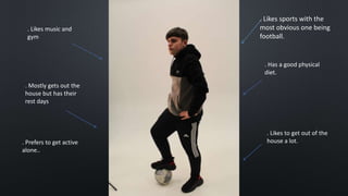 . Likes sports with the
most obvious one being
football.
. Has a good physical
diet.
. Likes to get out of the
house a lot.
. Likes music and
gym
. Mostly gets out the
house but has their
rest days
. Prefers to get active
alone..
 