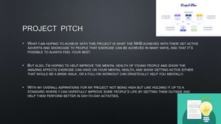 PROJECT PITCH
• WHAT I AM HOPING TO ACHIEVE WITH THIS PROJECT IS WHAT THE NHS ACHIEVED WITH THEIR GET ACTIVE
ADVERTS AND SHOWCASE TO PEOPLE THAT EXERCISE CAN BE ACHIEVED IN MANY WAYS, AND THAT IT’S
POSSIBLE TO ALWAYS FEEL YOUR BEST.
• BUT ALSO, I’M HOPING TO HELP IMPROVE THE MENTAL HEALTH OF YOUNG PEOPLE AND SHOW THE
AMAZING AFFECTS EXERCISE CAN HAVE ON YOUR MENTAL HEALTH, AND SHOW GETTING ACTIVE EITHER
THAT WOULD BE A BRISK WALK, OR A FULL-ON WORKOUT CAN DRASTICALLY HELP YOU MENTALLY.
• WITH MY OVERALL ASPIRATIONS FOR MY PROJECT NOT BEING HIGH BUT LIKE HOLDING IT UP TO A
STANDARD WHERE I CAN HOPEFULLY IMPROVE SOME PEOPLE’S LIFE BY GETTING THEM OUTSIDE AND
HELP THEM PERFORM BETTER IN DAY-TO-DAY ACTIVITIES.
 