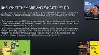 NHS-WHAT THEY ARE AND WHAT THEY DO
. IF YOU ARE FROM THE UK YOU WILL ALREADY KNOW A LOT ABOUT THE NHS BUT IN CASE, YOU
DIDN’T KNOW I'M GOING TO EXPLAIN A LITTLE BIT ABOUT WHO THEY ARE AND WHAT THEY DO.
. FIRST THINGS FIRST THE NHS WAS FOUNDED SHORTLY AFTER WW2 AND EVEN SINCE THEN IT'S
GOTTEN BIGGER AND BIGGER, AND MOSTLY USED TO HELP THE GENERAL PUBLIC OF THE UK BY
OFFERING FREE HEALTHCARE TO PEOPLE.
. BUT ALSO OFFER PROMOTIONAL CAMPAIGNS SUCH AS PROMOTING PEOPLE TO STOP DRINKING
AS MUCH OR TRY TO LOSE WEIGHT AND ITS THESE CAMPAIGNS THAT TIE INTO THE PART OF THE
PROJECT THAT IS ABOUT IMPROVING YOUNG PEOPLE'S HEALTH, OR THEY USE THEM TO HELP
SPREAD THE RISKS OF SERIOUS PROBLEMS LIKE STROKES FOR EXAMPLE.
 