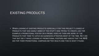 EXISTING PRODUCTS
• WHEN LOOKING AT EXISTING PRODUCTS ESPECIALLY FOR THIS PROJECT I LOOKED AT
PRODUCTS THAT WAS MAINLY AIMED AT THE STUFF I WAS TRYING TO CREATE LIKE FOR
EXAMPLE A PROMOTIONAL POSTER OR A PROMO VIDEO AS THEM ARE MORE OF THE
PRODUCTS THAT TEND TO CATCH AN AUDIENCES ATTENTION MOST OF THE TIME. SO I DID
THAT BUT DID IT WHILE LOOKING AT PROMOTIONAL POSTERS AND VIDEOS THAT THE NHS
DID FOR THEIR PROMOTIONAL CAMPAIGN BETTER HEALTH AND THIS IS WHAT I FOUND.
 