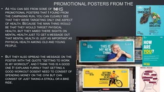 PROMOTIONAL POSTERS FROM THE
NHS
• AS YOU CAN SEE FROM SOME OF THE
PROMOTIONAL POSTERS THAT I FOUND FROM
THE CAMPAIGNS RUN, YOU CAN CLEARLY SEE
THAT THEY WERE TARGETING ONLY ONE ASPECT
OF HEALTH. BECAUSE THE MAIN THING WOULD
BE THAT THEY WOULD TARGET PHYSICAL
HEALTH, BUT THEY AIMED THERE SIGHTS ON
MENTAL HEALTH JUST TO GET A MESSAGE OUT
THAT MENTAL HEALTH IS JUST AS IMPORTANT AS
PHYSICAL HEALTH AMONG OLD AND YOUNG
PEOPLE.
• BUT THEY ALSO SPREAD THE MESSAGE ON THE
POSTER WITH THE QUOTE “GETTING TO WORK
IS MY WORKOUT”, AND I THINK THIS IS A GOOD
ONE IT EXPLAINS FURRILY THAT GETTING A
GOOD WORKOUT DOSENT NEED TO CONSIST OF
SPENDING MONEY ON THE GYM BUT CAN
CONSIST OF JUST TAKING A STROLL OR A BIKE
RIDE.
 