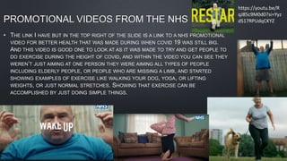 PROMOTIONAL VIDEOS FROM THE NHS
• THE LINK I HAVE BUT IN THE TOP RIGHT OF THE SLIDE IS A LINK TO A NHS PROMOTIONAL
VIDEO FOR BETTER HEALTH THAT WAS MADE DURING WHEN COVID 19 WAS STILL BIG.
AND THIS VIDEO IS GOOD ONE TO LOOK AT AS IT WAS MADE TO TRY AND GET PEOPLE TO
DO EXERCISE DURING THE HEIGHT OF COVID, AND WITHIN THE VIDEO YOU CAN SEE THEY
WEREN’T JUST AIMING AT ONE PERSON THEY WERE AIMING ALL TYPES OF PEOPLE
INCLUDING ELDERLY PEOPLE, OR PEOPLE WHO ARE MISSING A LIMB, AND STARTED
SHOWING EXAMPLES OF EXERCISE LIKE WALKING YOUR DOG, YOGA, OR LIFTING
WEIGHTS, OR JUST NORMAL STRETCHES. SHOWING THAT EXERCISE CAN BE
ACCOMPLISHED BY JUST DOING SIMPLE THINGS.
https://youtu.be/R
qJ85c9M0d0?si=Yyz
dS17RPUdqCKYZ
 