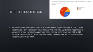 THE FIRST QUESTION
• AS YOU CAN SEE BY MY FIRST QUESTION IT WAS MAINLY TO FIND OUT THE BUDGET OF MY
AUDIENCE SO I CAN FIGURE OUT WHAT TO FILM, AND THIS WILL LEAD ME TO RESEARCHING
ACTIVITIES WITHIN THE PRICE RANGE THAT TOOK THE TOP SPOT WHAT WAS £10 TO £20
AND WITH THE RESEARCH I HOPE THIS WILL GREATLY BENEFIT THE PROJECT AND GIVE MY
AUDIENCE WHAT THEY WANT.
 