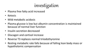 investigation
• Plasma free fatty acid increased
• Ketosis
• Mild metabolic acidosis
• Plasma glucose is low but albumin concentration is maintained
because of normal liver function
• Insulin secretion decreased
• Glucagon and cortisol increase
• Reverse T3 replaces normal triiodothyronine
• Resting metabolic rate falls because of falling lean body mass or
hypothalamic compensation
 