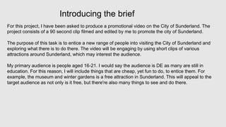 Introducing the brief
For this project, I have been asked to produce a promotional video on the City of Sunderland. The
project consists of a 90 second clip filmed and edited by me to promote the city of Sunderland.
The purpose of this task is to entice a new range of people into visiting the City of Sunderland and
exploring what there is to do there. The video will be engaging by using short clips of various
attractions around Sunderland, which may interest the audience.
My primary audience is people aged 16-21. I would say the audience is DE as many are still in
education. For this reason, I will include things that are cheap, yet fun to do, to entice them. For
example, the museum and winter gardens is a free attraction in Sunderland. This will appeal to the
target audience as not only is it free, but there're also many things to see and do there.
 