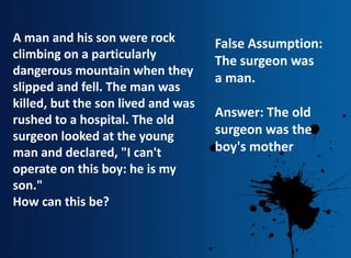 A man and his son were rock
climbing on a particularly
dangerous mountain when they
slipped and fell. The man was
killed, but the son lived and was
rushed to a hospital. The old
surgeon looked at the young
man and declared, "I can't
operate on this boy: he is my
son."
How can this be?
False Assumption:
The surgeon was
a man.
Answer: The old
surgeon was the
boy's mother
 