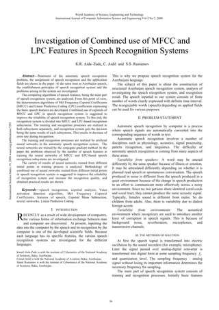 World Academy of Science, Engineering and Technology
International Journal of Computer, Information Science and Engineering Vol:2 No:7, 2008

Investigation of Combined use of MFCC and
LPC Features in Speech Recognition Systems

International Science Index 19, 2008 waset.org/publications/7293

К.R. Aida–Zade, C. Ardil and S.S. Rustamov
Abstract—Statement of the automatic speech recognition
problem, the assignment of speech recognition and the application
fields are shown in the paper. At the same time as Azerbaijan speech,
the establishment principles of speech recognition system and the
problems arising in the system are investigated.
The computing algorithms of speech features, being the main part
of speech recognition system, are analyzed. From this point of view,
the determination algorithms of Mel Frequency Cepstral Coefficients
(MFCC) and Linear Predictive Coding (LPC) coefficients expressing
the basic speech features are developed. Combined use of cepstrals of
MFCC and LPC in speech recognition system is suggested to
improve the reliability of speech recognition system. To this end, the
recognition system is divided into MFCC and LPC-based recognition
subsystems. The training and recognition processes are realized in
both subsystems separately, and recognition system gets the decision
being the same results of each subsystems. This results in decrease of
error rate during recognition.
The training and recognition processes are realized by artificial
neural networks in the automatic speech recognition system. The
neural networks are trained by the conjugate gradient method. In the
paper the problems observed by the number of speech features at
training the neural networks of MFCC and LPC-based speech
recognition subsystems are investigated.
The variety of results of neural networks trained from different
initial points in training process is analyzed. Methodology of
combined use of neural networks trained from different initial points
in speech recognition system is suggested to improve the reliability
of recognition system and increase the recognition quality, and
obtained practical results are shown.
Keywords—speech recognition, cepstral analysis, Voice
activation detection algorithm, Mel Frequency Cepstral
Coefficients, features of speech, Cepstral Mean Subtraction,
neural networks, Linear Predictive Coding

R

I.

INTRODUCTION

ECENTLY as a result of wide development of computers,
the various forms of information exchange between man
and computer are discovered. At present, inputting the
data into the computer by the speech and its recognition by the
computer is one of the developed scientific fields. Because
each language has its specific features, the various speech
recognition systems are investigated for the different
languages.

Kamil Aida-Zade is with the institute of Cybernetics of the National Academy
of Sciences, Baku, Azerbaijan.
Cemal Ardil is with the National Academy of Aviation, Baku, Azerbaijan.
Samir Rustamov is with the institute of Cybernetics of the National Academy
of Sciences, Baku, Azerbaijan.

This is why we propose speech recognition system for the
Azerbaijani language.
The subject of this paper is about the construction of
structured Azerbaijan speech recognition system, analysis of
investigating the speech recognition system, and recognition
result. The speech inputted to our system consists of finite
number of words clearly expressed with definite time interval.
The recognizable words (speech) depending on applied fields
can be used for various purposes.
II. PROBLEM STATEMENT
Automatic speech recognition by computer is a process
where speech signals are automatically converted into the
corresponding sequence of words in text.
Automatic speech recognition involves a number of
disciplines such as physiology, acoustics, signal processing,
pattern recognition, and linguistics. The difficulty of
automatic speech recognition is coming from many aspects of
these areas.
Variability from speakers: A word may be uttered
differently by the same speaker because of illness or emotion.
It may be articulated differently depending on whether it is
planned read speech or spontaneous conversation. The speech
produced in noise is different from the speech produced in a
quiet environment because of the change in speech production
in an effort to communicate more effectively across a noisy
environment. Since no two persons share identical vocal cords
and vocal tract, they cannot produce the same acoustic signal.
Typically, females sound is different from males. So do
children from adults. Also, there is variability due to dialect
foreign accent.
Variability
from
environments:
The
acoustical
environment where recognizers are used to introduce another
layer of corruption in speech signals. This is because of
background noise, reverberation, microphones, and
transmission channels.
III. THE METHODS OF SOLUTION

At first the speech signal is transformed into electric
oscillation by the sound recorders (for example, microphone).
Later the signal passed over analog-digital converter is
transformed into digital form at some sampling frequency f d
and quantization level. The sampling frequency - analog
signal without losing its important information determines the
necessary frequency for sampling.
The main part of speech recognition system consists of
training and recognition processes. Initially basic features

36

 
