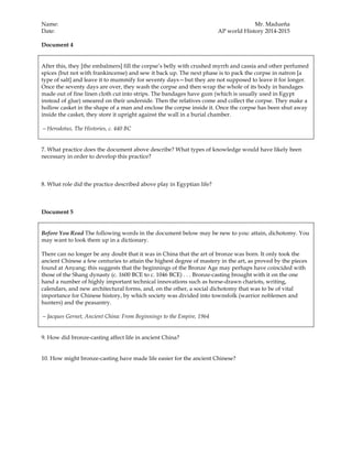 Name: Mr. Madueña
Date: AP world History 2014-2015
Document 4
After this, they [the embalmers] fill the corpse’s belly with crushed myrrh and cassia and other perfumed
spices (but not with frankincense) and sew it back up. The next phase is to pack the corpse in natron [a
type of salt] and leave it to mummify for seventy days—but they are not supposed to leave it for longer.
Once the seventy days are over, they wash the corpse and then wrap the whole of its body in bandages
made out of fine linen cloth cut into strips. The bandages have gum (which is usually used in Egypt
instead of glue) smeared on their underside. Then the relatives come and collect the corpse. They make a
hollow casket in the shape of a man and enclose the corpse inside it. Once the corpse has been shut away
inside the casket, they store it upright against the wall in a burial chamber.
—Herodotus, The Histories, c. 440 BC
7. What practice does the document above describe? What types of knowledge would have likely been
necessary in order to develop this practice?
8. What role did the practice described above play in Egyptian life?
Document 5
Before You Read The following words in the document below may be new to you: attain, dichotomy. You
may want to look them up in a dictionary.
There can no longer be any doubt that it was in China that the art of bronze was born. It only took the
ancient Chinese a few centuries to attain the highest degree of mastery in the art, as proved by the pieces
found at Anyang; this suggests that the beginnings of the Bronze Age may perhaps have coincided with
those of the Shang dynasty (c. 1600 BCE to c. 1046 BCE) . . . Bronze-casting brought with it on the one
hand a number of highly important technical innovations such as horse-drawn chariots, writing,
calendars, and new architectural forms, and, on the other, a social dichotomy that was to be of vital
importance for Chinese history, by which society was divided into townsfolk (warrior noblemen and
hunters) and the peasantry.
—Jacques Gernet, Ancient China: From Beginnings to the Empire, 1964
9. How did bronze-casting affect life in ancient China?
10. How might bronze-casting have made life easier for the ancient Chinese?
 