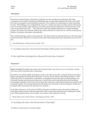 Name: Mr. Madueña
Date: AP world History 2014-2015
Document 6
The most wonderful aspect of the Indus civilization was the excellent town-planning. The Indus
civilization was an urban civilization and Mohenjo-daro was the oldest planned city of the world. Both
the cities were populous and materially prosperous. The excellent town-planning is in itself a puzzling
novelty. The buildings were of baked bricks, some two- storied and some even three-storied. The houses
were in one line and the roads and lanes covered the space between the houses. Each house had a yard
and was encircled with walls . . . The roads were wide and straight and there was a proper drainage
system. The streets were from the north to the south so that the air could work as a sort of suction pump,
thereby clearing the atmosphere automatically . . .
The excellent drainage system is most attractive. The drains led from individual houses to the back streets
and from the back streets by cross drains to the main roads along which many deep drains ran out of the
city.
—Arun Bhattacharjee, History of Ancient India, 1979
11. According to document, what advanced technologies did the people of ancient India practice?
12. How might these technologies have influenced life in the Indus civilization?
Document 7
Before You Read The following words in the document below may be new to you: sericulture, rearing.
You may want to look them up in a dictionary.
Sericulture was already highly developed as early as the 14th century BC, so that the Chinese must have
begun rearing silkworms long before that time. On many bronze articles of the Shang Dynasty (c. 16th–
11th century BC) are impressions of silk fabrics or fragments of spun silk. Silk-weaving technique was
obviously already quite advanced at that time. A host of facts show that silk articles were becoming
increasingly important in the social and economic life of the time, and that they had become media for the
exchange of goods. The ensuing demand for silk fabrics led necessarily to the development of silkworm-
raising in order to provide more and more raw material . . .
In the Zhou Dynasty (c. 11th century–221 BC) cultivation of mulberry trees and rearing of silkworms
flourished widely in both north and south China. Silk was the main material used in clothing the ruling
class. Silk production from worm to fabric was women’s chief productive activity.
—Wang Zichun, from Ancient China’s Technology and Science, 1983
13. According to the author, when did sericulture in China begin?
14. What was silk used for in ancient China?
 