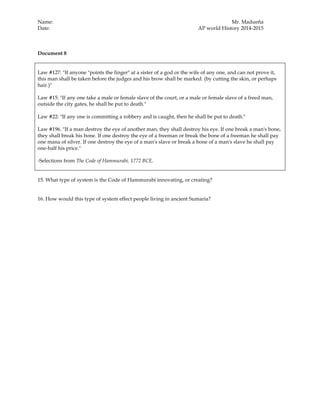 Name: Mr. Madueña
Date: AP world History 2014-2015
Document 8
Law #127: "If anyone "points the finger" at a sister of a god or the wife of any one, and can not prove it,
this man shall be taken before the judges and his brow shall be marked. (by cutting the skin, or perhaps
hair.)"
Law #15: "If any one take a male or female slave of the court, or a male or female slave of a freed man,
outside the city gates, he shall be put to death."
Law #22: "If any one is committing a robbery and is caught, then he shall be put to death."
Law #196. "If a man destroy the eye of another man, they shall destroy his eye. If one break a man's bone,
they shall break his bone. If one destroy the eye of a freeman or break the bone of a freeman he shall pay
one mana of silver. If one destroy the eye of a man's slave or break a bone of a man's slave he shall pay
one-half his price."
-Selections from The Code of Hammurabi, 1772 BCE.
15. What type of system is the Code of Hammurabi innovating, or creating?
16. How would this type of system effect people living in ancient Sumaria?
 
