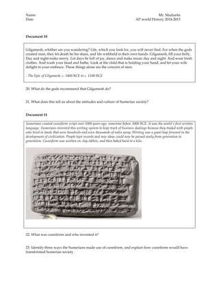 Name: Mr. Madueña
Date: AP world History 2014-2015
Document 10
Gilgamesh, whither are you wandering? Life, which you look for, you will never find. For when the gods
created man, they let death be his share, and life withheld in their own hands. Gilgamesh, fill your belly.
Day and night make merry. Let days be full of joy, dance and make music day and night. And wear fresh
clothes. And wash your head and bathe. Look at the child that is holding your hand, and let your wife
delight in your embrace. These things alone are the concern of men.
- The Epic of Gilgamesh, c. 1400 BCE to c. 1100 BCE
20. What do the gods recommend that Gilgamesh do?
21. What does this tell us about the attitudes and culture of Sumerian society?
Document 11
Sumerians created cuneiform script over 5000 years ago, sometime before 3000 BCE. It was the world's first written
language. Sumerians invented this writing system to keep track of business dealings because they traded with people
who lived in lands that were hundreds and even thousands of miles away. Writing was a giant leap forward in the
development of civilization. People kept records and new ideas could now be passed easily from generation to
generation. Cuneiform was written on clay tablets, and then baked hard in a kiln.
22. What was cuneiform and who invented it?
23. Identify three ways the Sumerians made use of cuneiform, and explain how cuneiform would have
transformed Sumerian society.
 