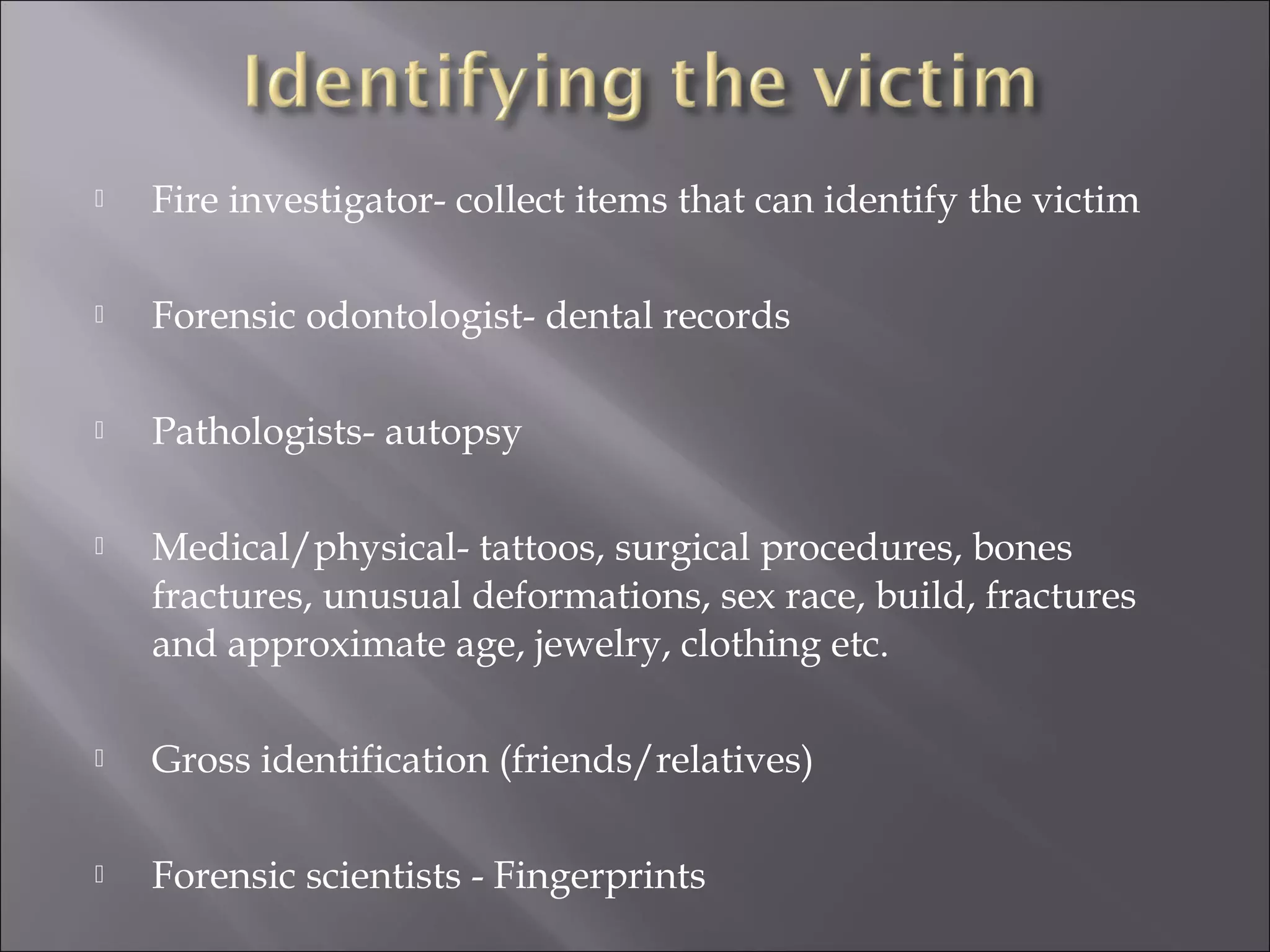    Fire investigator- collect items that can identify the victim

   Forensic odontologist- dental records

   Pathologists- autopsy

   Medical/physical- tattoos, surgical procedures, bones
    fractures, unusual deformations, sex race, build, fractures
    and approximate age, jewelry, clothing etc.

   Gross identification (friends/relatives)

   Forensic scientists - Fingerprints
 