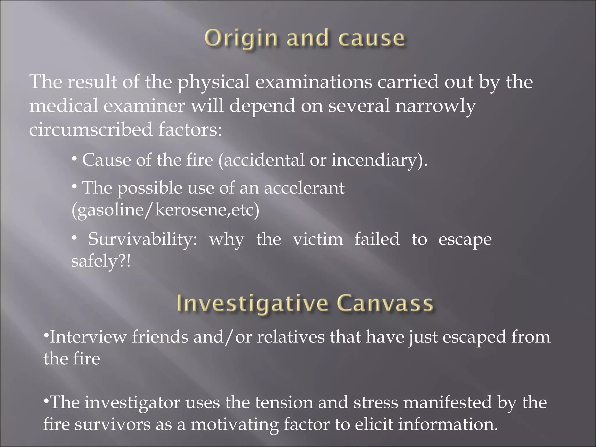 The result of the physical examinations carried out by the
medical examiner will depend on several narrowly
circumscribed factors:
    • Cause of the ﬁre (accidental or incendiary).
    • The possible use of an accelerant
    (gasoline/kerosene,etc)
    • Survivability: why the victim failed to escape
    safely?!



 •Interview friends and/or relatives that have just escaped from
 the fire

 •The investigator uses the tension and stress manifested by the
 ﬁre survivors as a motivating factor to elicit information.
 