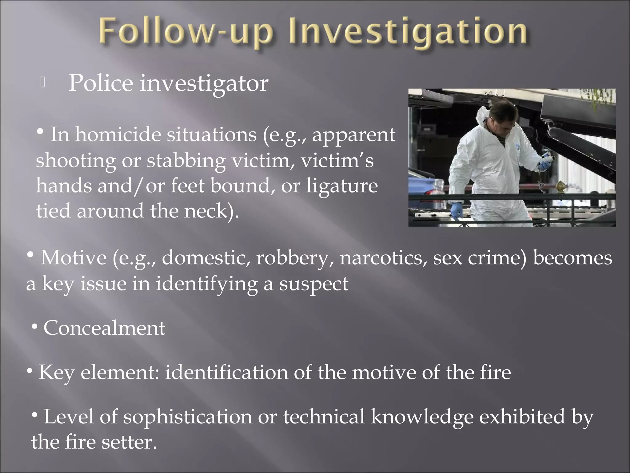    Police investigator
 • In homicide situations (e.g., apparent
 shooting or stabbing victim, victim’s
 hands and/or feet bound, or ligature
 tied around the neck).

• Motive (e.g., domestic, robbery, narcotics, sex crime) becomes
a key issue in identifying a suspect

• Concealment

• Key element: identification of the motive of the fire

• Level of sophistication or technical knowledge exhibited by
the ﬁre setter.
 