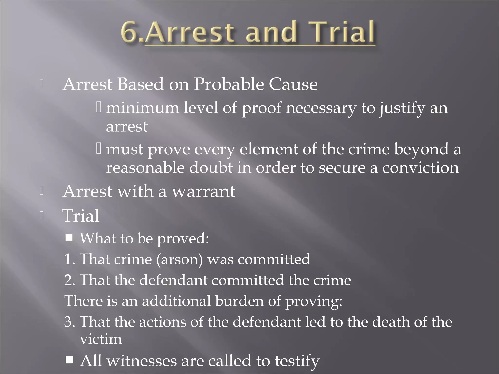    Arrest Based on Probable Cause
           minimum level of proof necessary to justify an
            arrest
           must prove every element of the crime beyond a
            reasonable doubt in order to secure a conviction
   Arrest with a warrant
   Trial
      What to be proved:
    1. That crime (arson) was committed
    2. That the defendant committed the crime
    There is an additional burden of proving:
    3. That the actions of the defendant led to the death of the
       victim
       All witnesses are called to testify
 