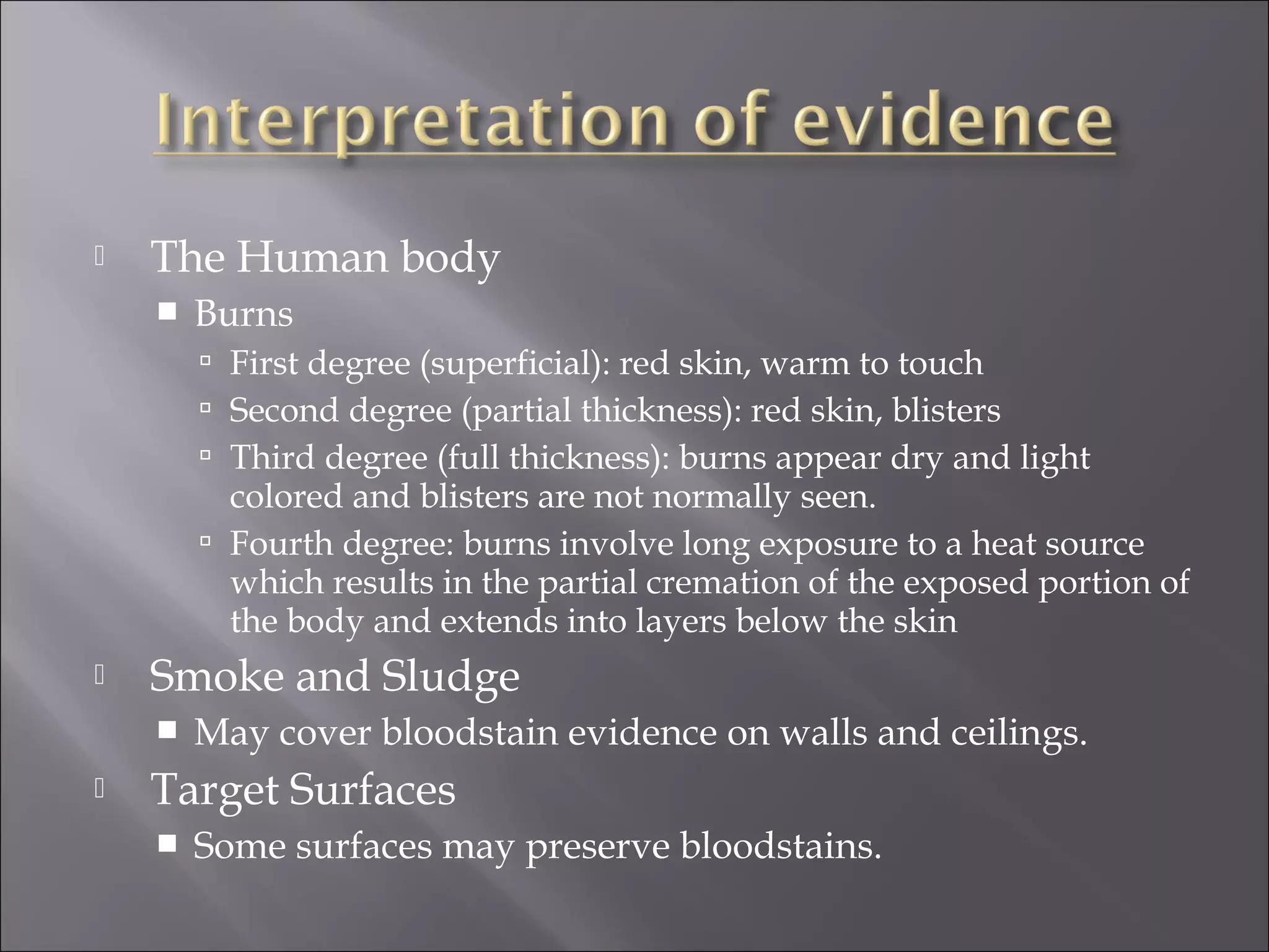   The Human body
       Burns
         First degree (superficial): red skin, warm to touch
         Second degree (partial thickness): red skin, blisters
         Third degree (full thickness): burns appear dry and light
          colored and blisters are not normally seen.
         Fourth degree: burns involve long exposure to a heat source
          which results in the partial cremation of the exposed portion of
          the body and extends into layers below the skin
   Smoke and Sludge
       May cover bloodstain evidence on walls and ceilings.
   Target Surfaces
       Some surfaces may preserve bloodstains.
 