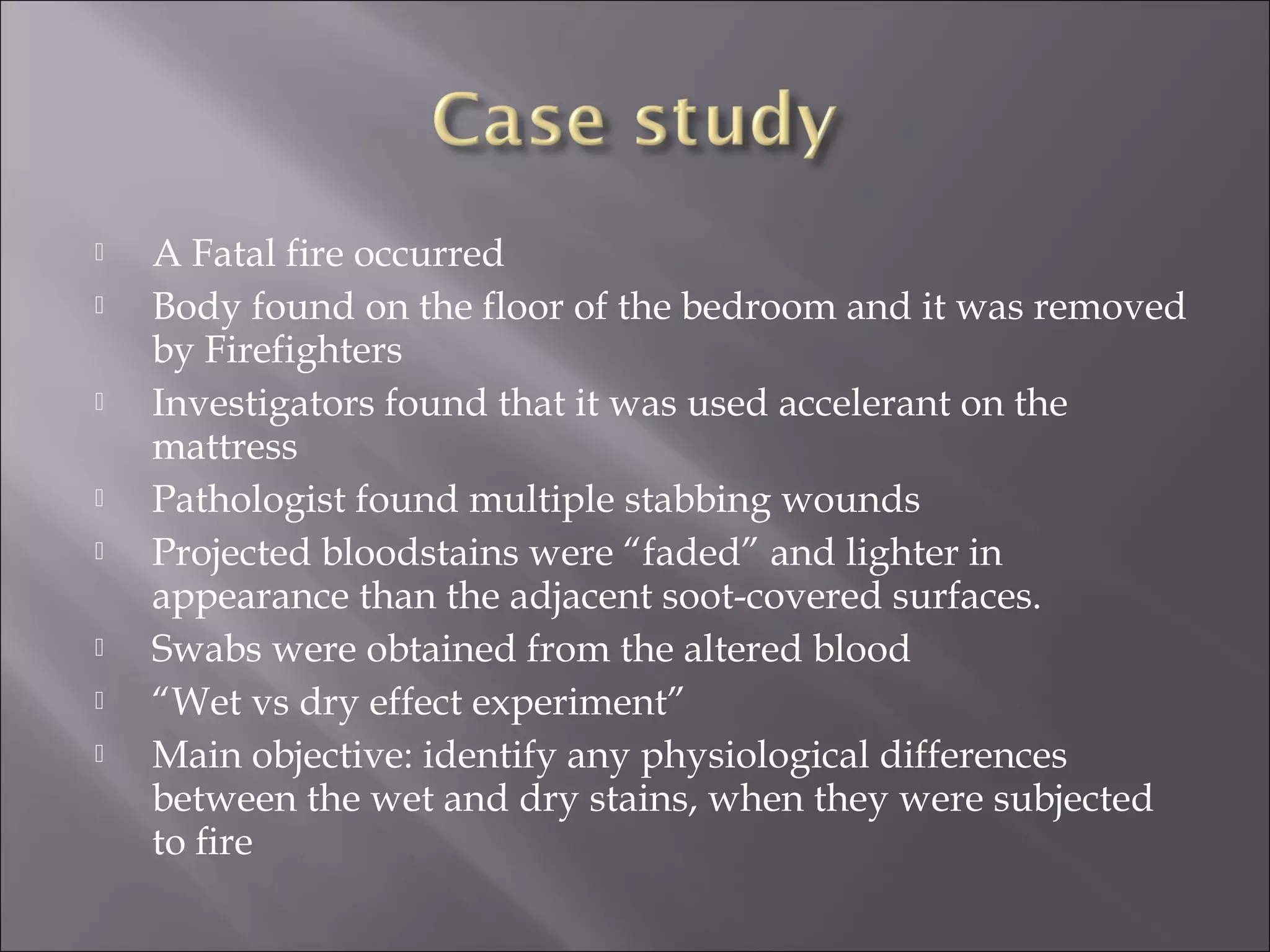    A Fatal fire occurred
   Body found on the floor of the bedroom and it was removed
    by Firefighters
   Investigators found that it was used accelerant on the
    mattress
   Pathologist found multiple stabbing wounds
   Projected bloodstains were “faded” and lighter in
    appearance than the adjacent soot-covered surfaces.
   Swabs were obtained from the altered blood
   “Wet vs dry effect experiment”
   Main objective: identify any physiological differences
    between the wet and dry stains, when they were subjected
    to ﬁre
 
