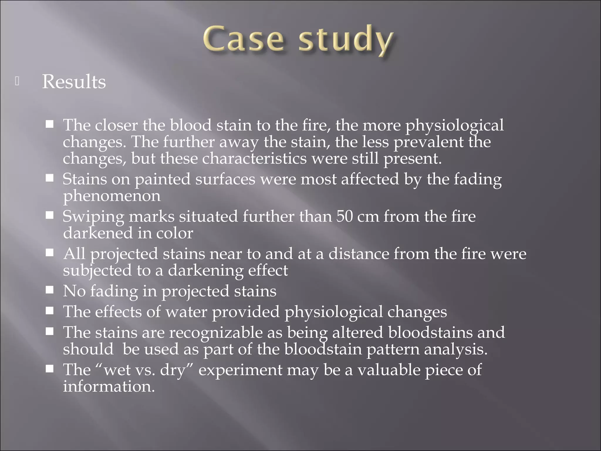    Results

       The closer the blood stain to the ﬁre, the more physiological
        changes. The further away the stain, the less prevalent the
        changes, but these characteristics were still present.
       Stains on painted surfaces were most affected by the fading
        phenomenon
       Swiping marks situated further than 50 cm from the ﬁre
        darkened in color
       All projected stains near to and at a distance from the ﬁre were
        subjected to a darkening effect
       No fading in projected stains
       The effects of water provided physiological changes
       The stains are recognizable as being altered bloodstains and
        should be used as part of the bloodstain pattern analysis.
       The “wet vs. dry” experiment may be a valuable piece of
        information.
 