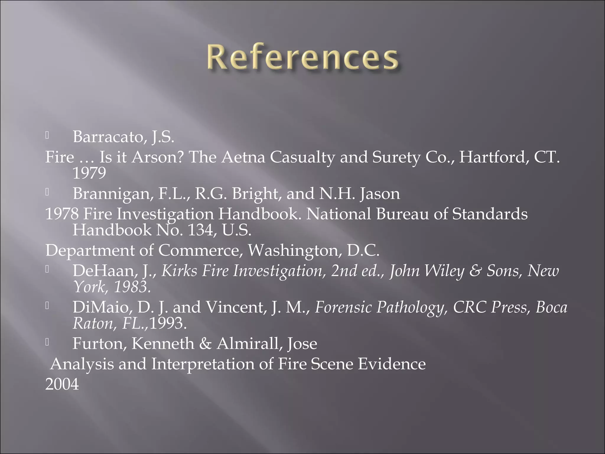    Barracato, J.S.
Fire … Is it Arson? The Aetna Casualty and Surety Co., Hartford, CT.
    1979
   Brannigan, F.L., R.G. Bright, and N.H. Jason
1978 Fire Investigation Handbook. National Bureau of Standards
    Handbook No. 134, U.S.
Department of Commerce, Washington, D.C.
   DeHaan, J., Kirks Fire Investigation, 2nd ed., John Wiley & Sons, New
    York, 1983.
   DiMaio, D. J. and Vincent, J. M., Forensic Pathology, CRC Press, Boca
    Raton, FL.,1993.
   Furton, Kenneth & Almirall, Jose
  Analysis and Interpretation of Fire Scene Evidence
2004
 