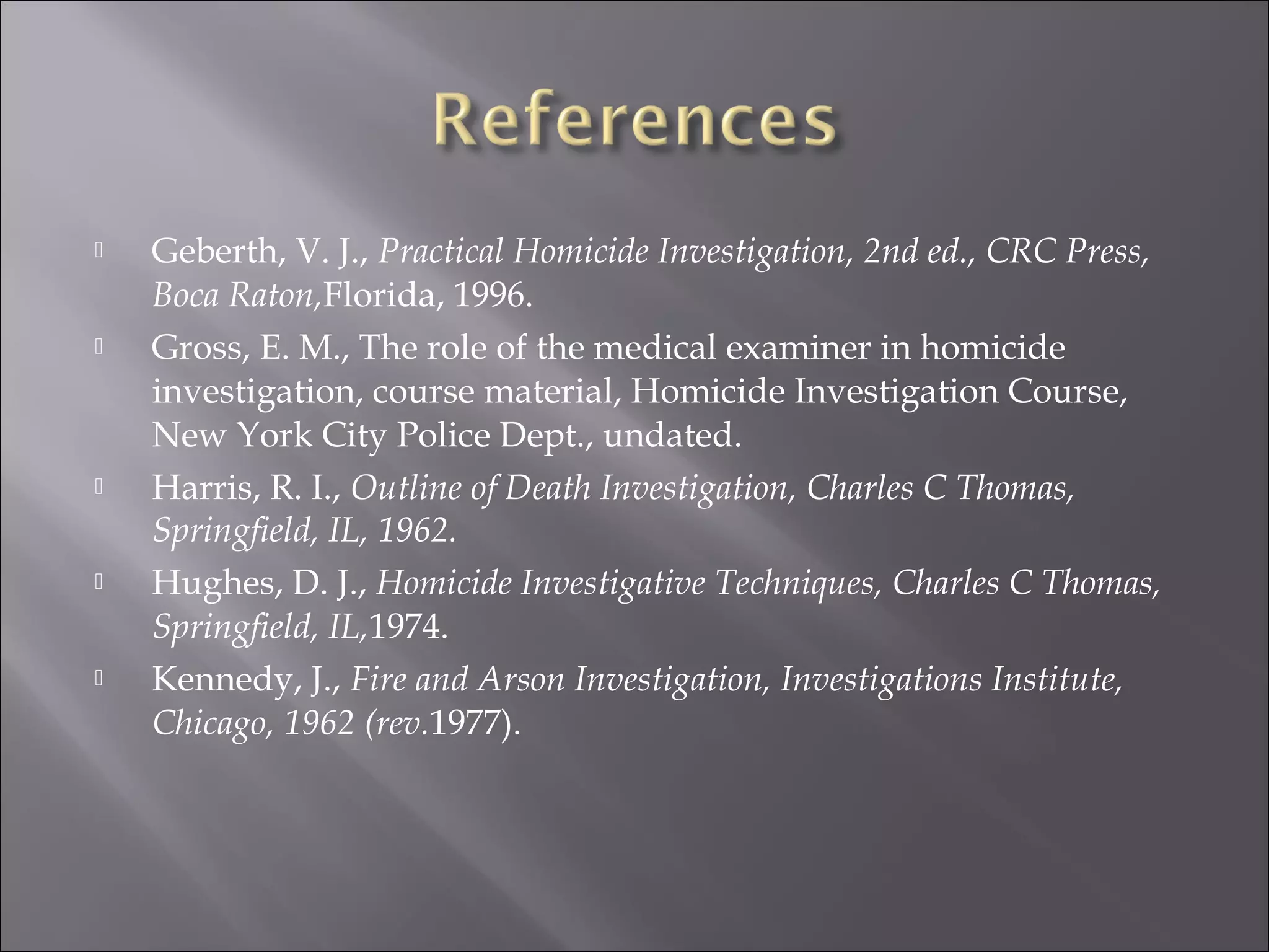    Geberth, V. J., Practical Homicide Investigation, 2nd ed., CRC Press,
    Boca Raton,Florida, 1996.
   Gross, E. M., The role of the medical examiner in homicide
    investigation, course material, Homicide Investigation Course,
    New York City Police Dept., undated.
   Harris, R. I., Outline of Death Investigation, Charles C Thomas,
    Springfield, IL, 1962.
   Hughes, D. J., Homicide Investigative Techniques, Charles C Thomas,
    Springfield, IL,1974.
   Kennedy, J., Fire and Arson Investigation, Investigations Institute,
    Chicago, 1962 (rev.1977).
 