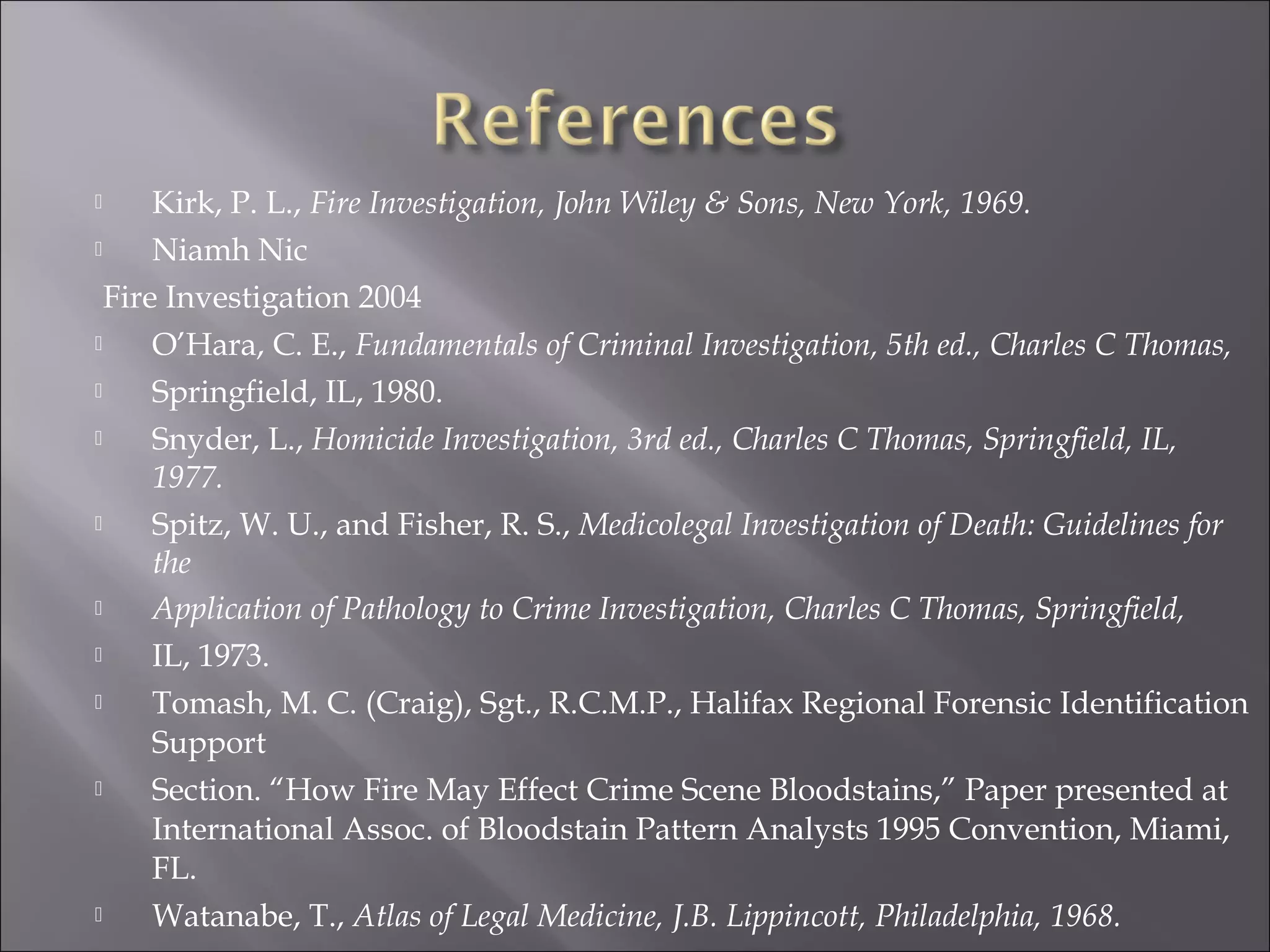      Kirk, P. L., Fire Investigation, John Wiley & Sons, New York, 1969.
     Niamh Nic
  Fire Investigation 2004
     O’Hara, C. E., Fundamentals of Criminal Investigation, 5th ed., Charles C Thomas,
     Springfield, IL, 1980.
     Snyder, L., Homicide Investigation, 3rd ed., Charles C Thomas, Springfield, IL,
      1977.
     Spitz, W. U., and Fisher, R. S., Medicolegal Investigation of Death: Guidelines for
      the
     Application of Pathology to Crime Investigation, Charles C Thomas, Springfield,
     IL, 1973.
     Tomash, M. C. (Craig), Sgt., R.C.M.P., Halifax Regional Forensic Identification
      Support
     Section. “How Fire May Effect Crime Scene Bloodstains,” Paper presented at
      International Assoc. of Bloodstain Pattern Analysts 1995 Convention, Miami,
      FL.
     Watanabe, T., Atlas of Legal Medicine, J.B. Lippincott, Philadelphia, 1968.
 