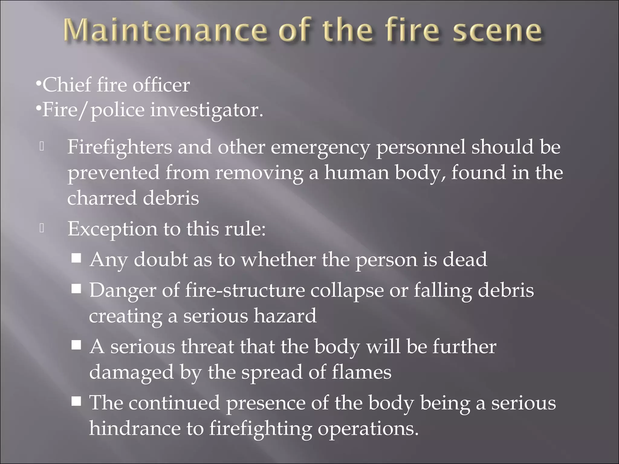 •Chief ﬁre ofﬁcer
•Fire/police investigator.
   Firefighters and other emergency personnel should be
    prevented from removing a human body, found in the
    charred debris
   Exception to this rule:
     Any doubt as to whether the person is dead
     Danger of fire-structure collapse or falling debris
       creating a serious hazard
     A serious threat that the body will be further
       damaged by the spread of flames
     The continued presence of the body being a serious
       hindrance to firefighting operations.
 