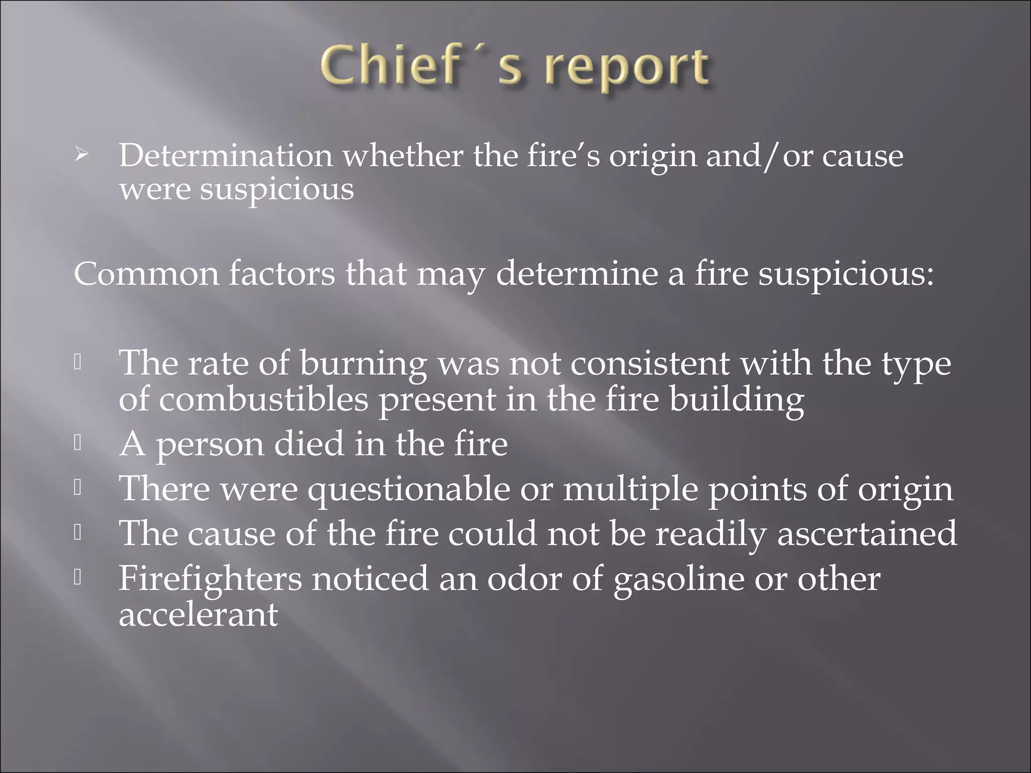    Determination whether the fire’s origin and/or cause
    were suspicious

Common factors that may determine a fire suspicious:

   The rate of burning was not consistent with the type
    of combustibles present in the fire building
   A person died in the fire
   There were questionable or multiple points of origin
   The cause of the fire could not be readily ascertained
   Firefighters noticed an odor of gasoline or other
    accelerant
 