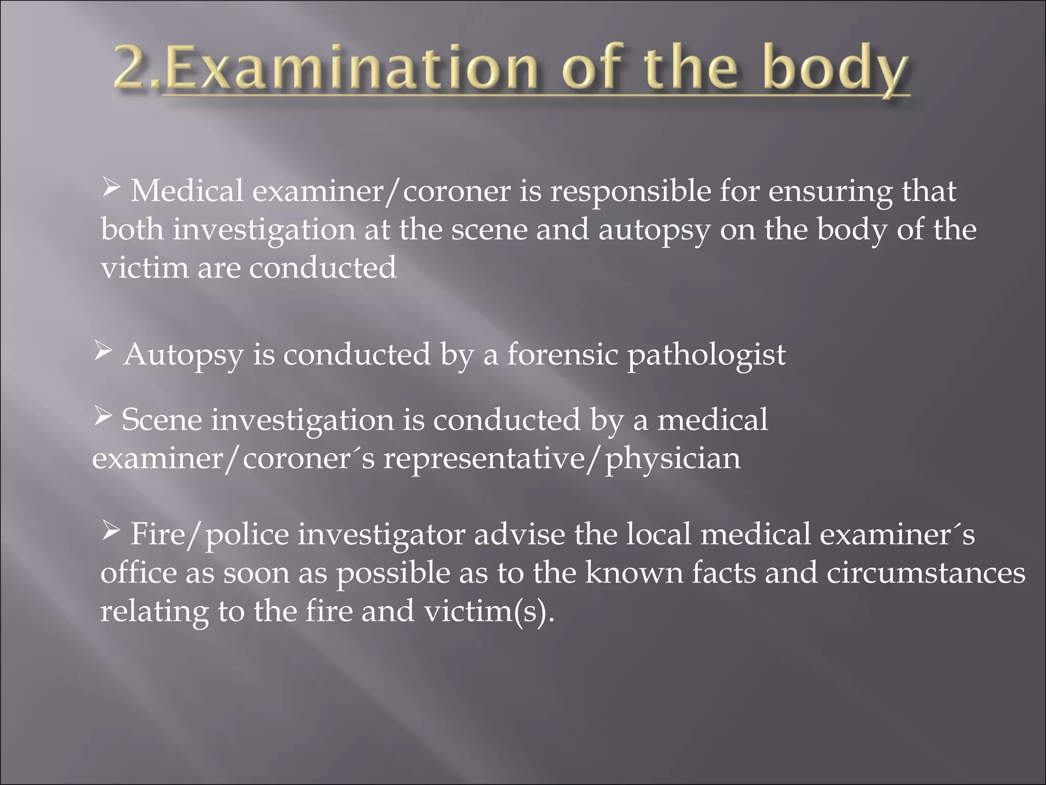  Medical examiner/coroner is responsible for ensuring that
both investigation at the scene and autopsy on the body of the
victim are conducted

 Autopsy is conducted by a forensic pathologist

 Scene investigation is conducted by a medical
examiner/coroner´s representative/physician

 Fire/police investigator advise the local medical examiner´s
office as soon as possible as to the known facts and circumstances
relating to the fire and victim(s).
 