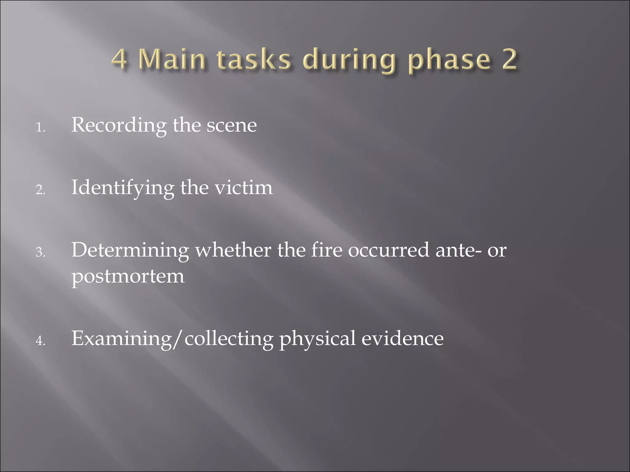 1.   Recording the scene

2.   Identifying the victim

3.   Determining whether the fire occurred ante- or
     postmortem

4.   Examining/collecting physical evidence
 