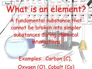 What is an element? A fundamental substance that cannot be broken into simpler substances during chemical interactions Examples:  Carbon (C),  Oxygen (O), Cobalt (Co) Page 9 