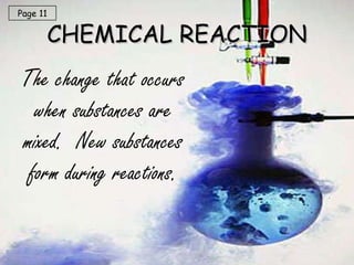 CHEMICAL REACTION The change that occurs when substances are mixed.  New substances form during reactions. Page 11 