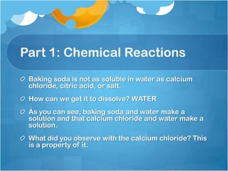 Part 1: Chemical ReactionsBaking soda is not as soluble in water as calcium chloride, citric acid, or salt. How can we get it to dissolve? WATERAs you can see, baking soda and water make a solution and that calcium chloride and water make a solution.What did you observe with the calcium chloride? This is a property of it.  